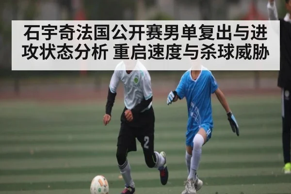 石宇奇法国公开赛男单复出与进攻状态分析 重启速度与杀球威胁